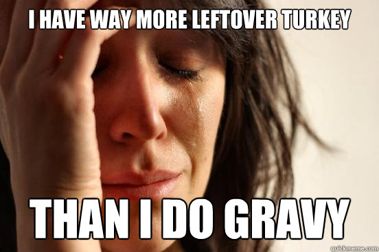 I have way more leftover turkey than i do gravy  First World Problems