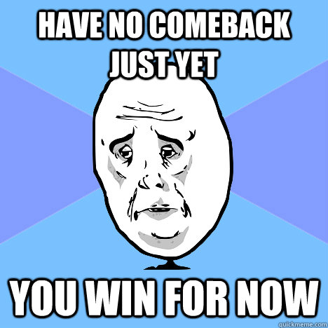 Have no comeback just yet you win for now  Okay Guy