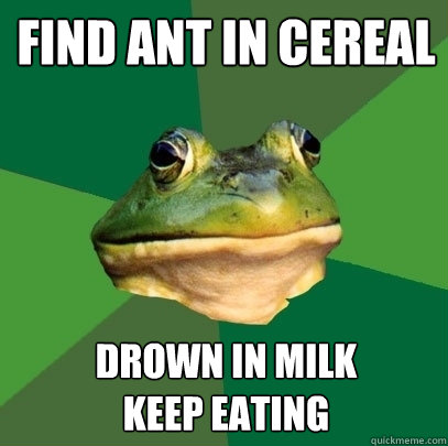 find ant in cereal drown in milk
keep eating  Foul Bachelor Frog