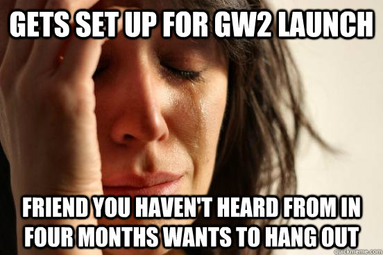 Gets set up for GW2 launch Friend you haven't heard from in four months wants to hang out  First World Problems