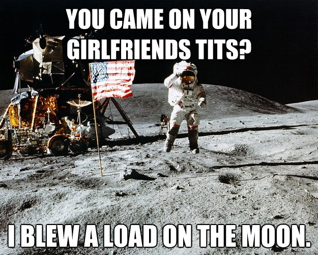 you came on your girlfriends tits? I blew a load on the moon.  Unimpressed Astronaut