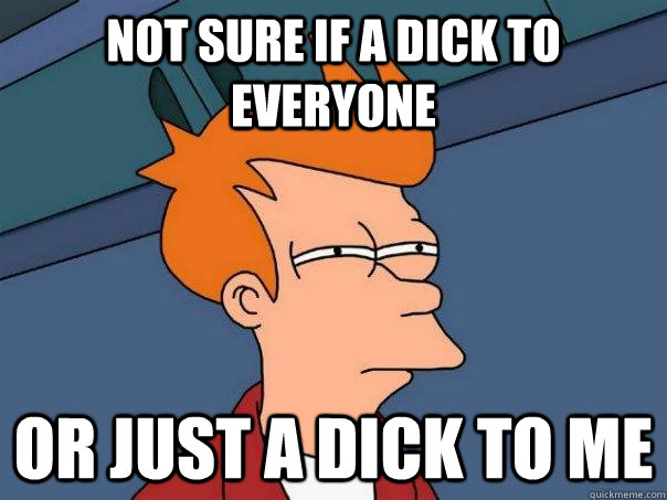 Not sure if a dick to everyone Or just a dick to me  Futurama Fry