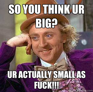 so you think ur big? Ur actually small as fuck!!!  Condescending Wonka