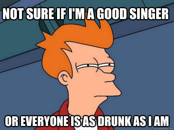 Not sure if I'm a good singer Or everyone is as drunk as I am  Futurama Fry