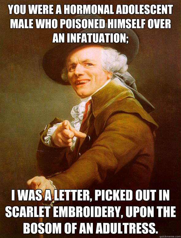 You were a hormonal adolescent male who poisoned himself over an infatuation; I was a letter, picked out in scarlet embroidery, upon the bosom of an adultress.  Joseph Ducreux