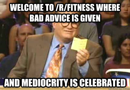 Welcome to /r/fitness where bad advice is given and mediocrity is celebrated  Whose Line