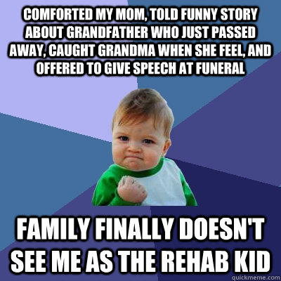 comforted my mom, told funny story about grandfather who just passed away, caught grandma when she feel, and offered to give speech at funeral family finally doesn't see me as the rehab kid - comforted my mom, told funny story about grandfather who just passed away, caught grandma when she feel, and offered to give speech at funeral family finally doesn't see me as the rehab kid  Success Kid