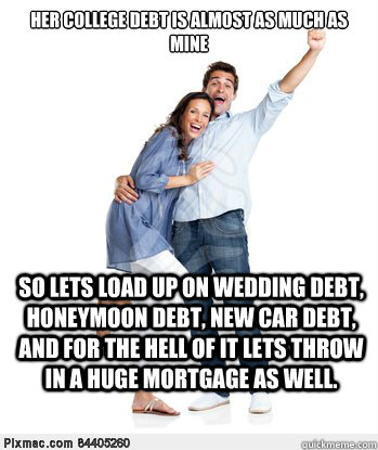 Her college debt is almost as much as mine So lets load up on wedding debt, honeymoon debt, new car debt, and for the hell of it lets throw in a huge mortgage as well.  