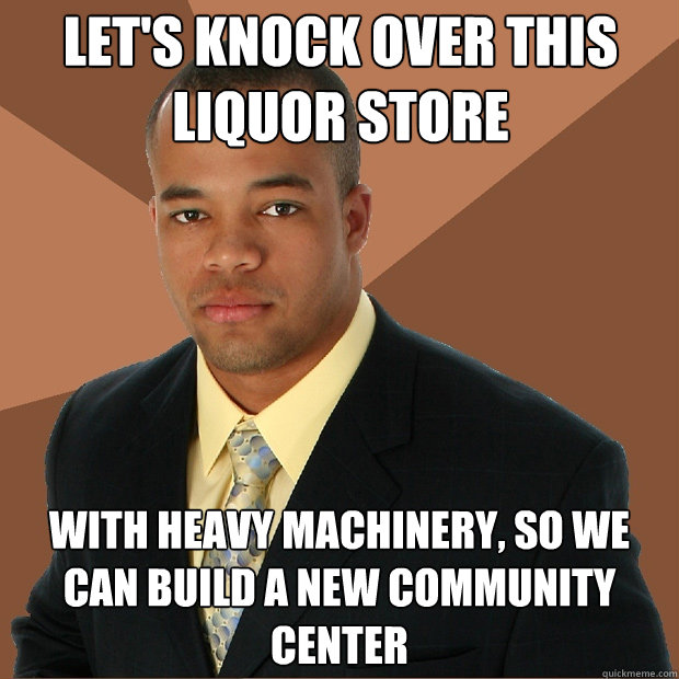 let's knock over this liquor store with heavy machinery, so we can build a new community center - let's knock over this liquor store with heavy machinery, so we can build a new community center  Successful Black Man