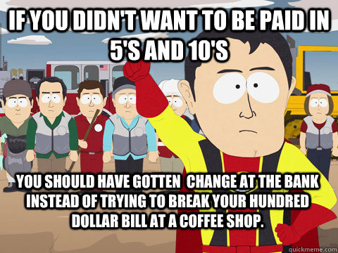 if you didn't want to be paid in 5's and 10's you should have gotten  change at the bank instead of trying to break your hundred dollar bill at a coffee shop. - if you didn't want to be paid in 5's and 10's you should have gotten  change at the bank instead of trying to break your hundred dollar bill at a coffee shop.  Captain Hindsight