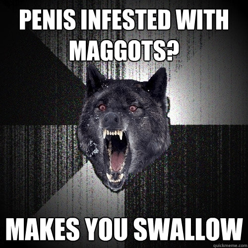 penis infested with maggots? makes you swallow  Insanity Wolf