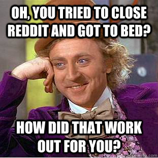 Oh, you tried to close reddit and got to bed? how did that work out for you?  Condescending Wonka