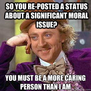 So you re-posted a status about a significant moral issue? You must be a more caring person than I am  Condescending Wonka