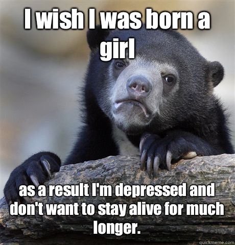 I wish I was born a girl  as a result I'm depressed and don't want to stay alive for much longer. - I wish I was born a girl  as a result I'm depressed and don't want to stay alive for much longer.  Confession Bear