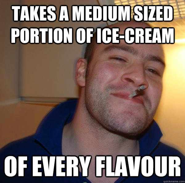 Takes a medium sized portion of ice-cream Of every flavour  Good Guy Greg 