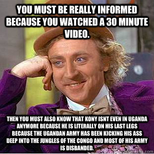 You must be really informed because you watched a 30 minute video. Then you must also know that Kony isnt even in Uganda anymore because he is literally on his last legs because the Ugandan Army has been kicking his ass deep into the jungles of the Congo   Condescending Wonka