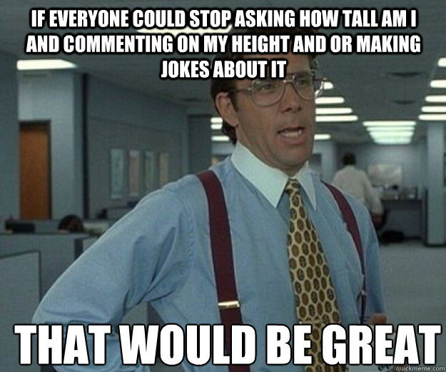 if everyone could stop asking how tall am I and commenting on my height and or making jokes about it THAT WOULD BE GREAT  that would be great