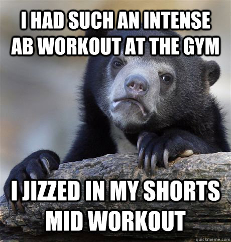 I had such an intense AB workout at the gym I jizzed in my shorts mid workout - I had such an intense AB workout at the gym I jizzed in my shorts mid workout  Confession Bear