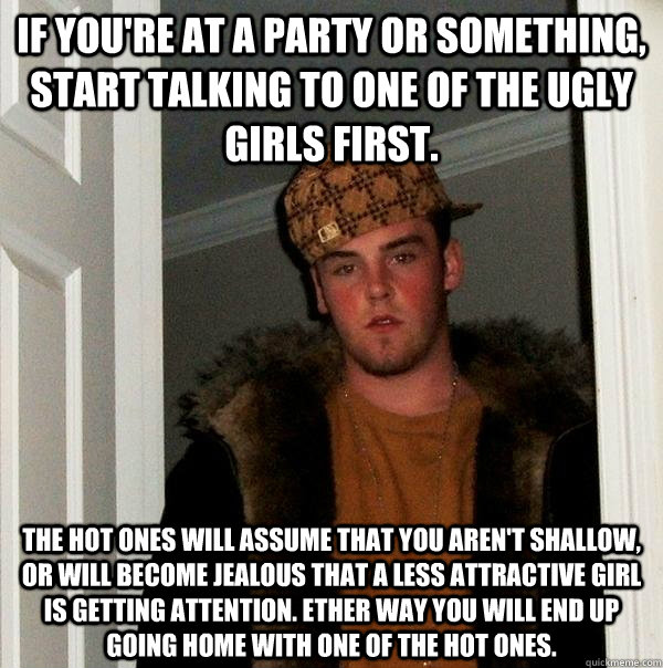 If you're at a party or something, start talking to one of the ugly girls first. The hot ones will assume that you aren't shallow, or will become jealous that a less attractive girl is getting attention. Ether way you will end up going home with one of th  Scumbag Steve