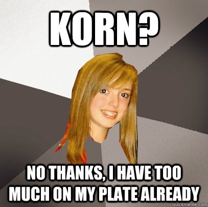 Korn? No thanks, i have too much on my plate already  Musically Oblivious 8th Grader