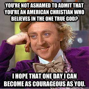 You're not ashamed to admit that you're an American Christian who believes in the one true God? I hope that one day I can become as courageous as you.  Condescending Wonka