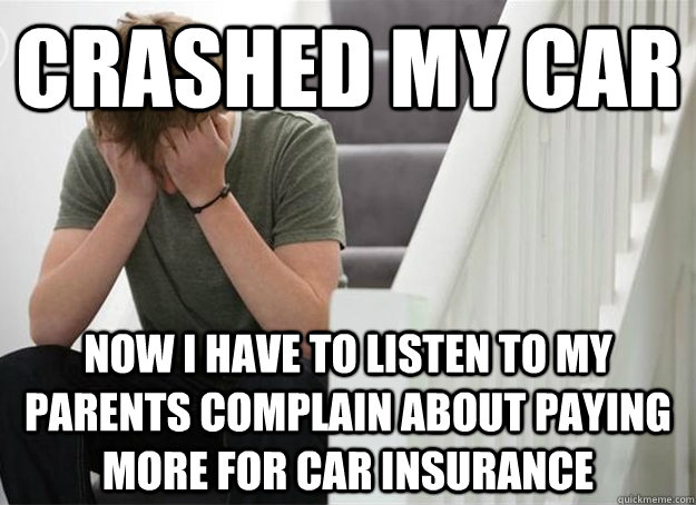 crashed my car now i have to listen to my parents complain about paying more for car insurance  