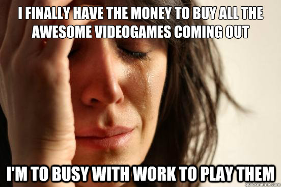 I finally have the money to buy all the awesome videogames coming out i'm to busy with work to play them - I finally have the money to buy all the awesome videogames coming out i'm to busy with work to play them  First World Problems