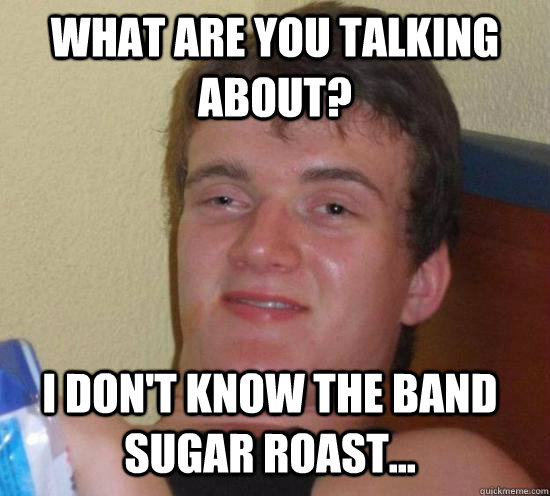 What are you talking about? I don't know the band sugar roast...  10 Guy