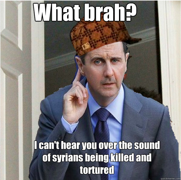 What brah? I can't hear you over the sound of syrians being killed and tortured  