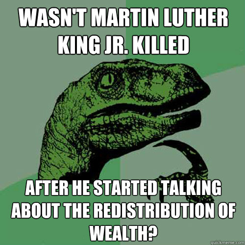 Wasn't Martin Luther King jr. killed after he started talking about the redistribution of wealth?  Philosoraptor