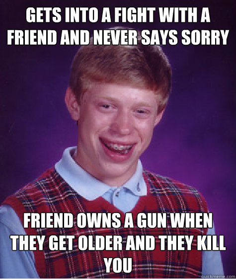 gets into a fight with a friend and never says sorry friend owns a gun when they get older and they kill you - gets into a fight with a friend and never says sorry friend owns a gun when they get older and they kill you  Bad Luck Brian