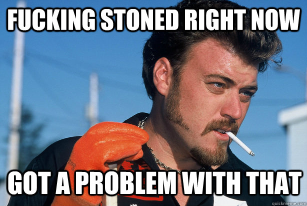 Fucking stoned right now got a problem with that  Ricky Trailer Park Boys