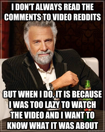 I don't always read the comments to video reddits but when I do, it is because i was too lazy to watch the video and I want to know what it was about - I don't always read the comments to video reddits but when I do, it is because i was too lazy to watch the video and I want to know what it was about  The Most Interesting Man In The World