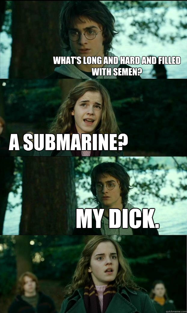 What's long and hard and filled with semen? A Submarine? My dick.  Horny Harry