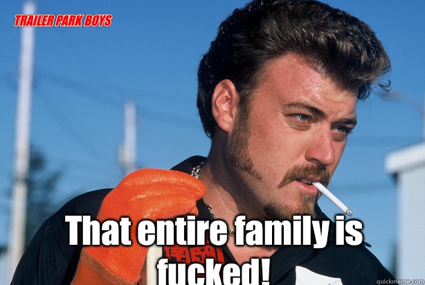  That entire family is fucked!  Ricky Trailer Park Boys