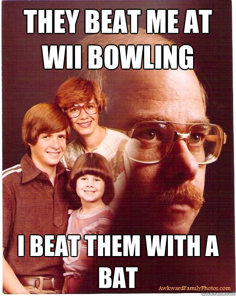 They beat me at wii bowling i beat them with a bat  Vengeance Dad