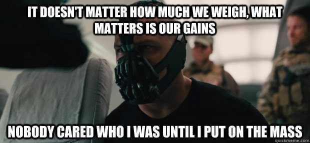 it doesn't matter how much we weigh, what matters is our gains Nobody cared who i was until i put on the mass - it doesn't matter how much we weigh, what matters is our gains Nobody cared who i was until i put on the mass  Bane