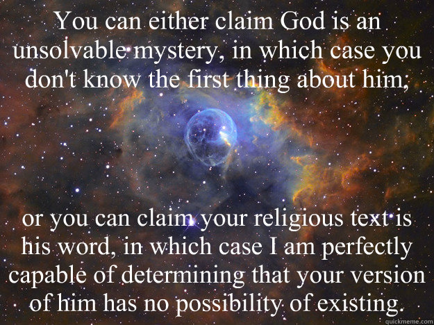 You can either claim God is an unsolvable mystery, in which case you don't know the first thing about him, or you can claim your religious text is his word, in which case I am perfectly capable of determining that your version of him has no possibility of - You can either claim God is an unsolvable mystery, in which case you don't know the first thing about him, or you can claim your religious text is his word, in which case I am perfectly capable of determining that your version of him has no possibility of  Elusive God