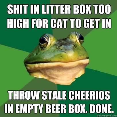 shit in litter box too high for cat to get in throw stale cheerios in empty beer box. done. - shit in litter box too high for cat to get in throw stale cheerios in empty beer box. done.  Foul Bachelor Frog