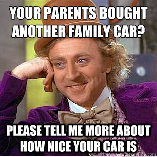 your parents bought another family car?
 please tell me more about how nice your car is - your parents bought another family car?
 please tell me more about how nice your car is  Condescending Wonka