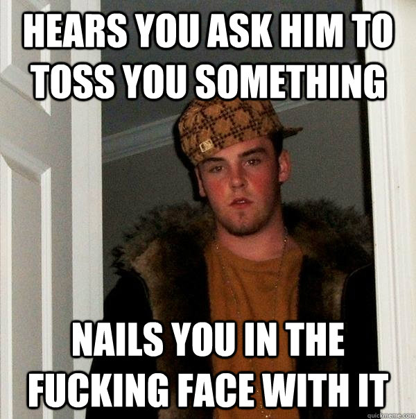 Hears you Ask him to toss you something nails you in the fucking face with it  Scumbag Steve