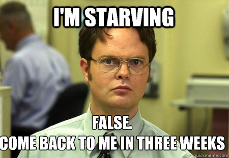 I'm starving False.
Come back to me in three weeks  Schrute