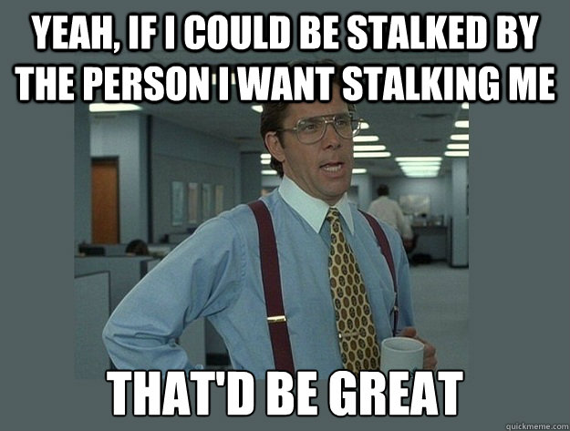 yeah, if i could be stalked by the person i want stalking me That'd be great - yeah, if i could be stalked by the person i want stalking me That'd be great  Office Space Lumbergh