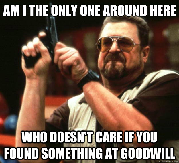 Am I the only one around here who doesn't care if you found something at goodwill  Big Lebowski