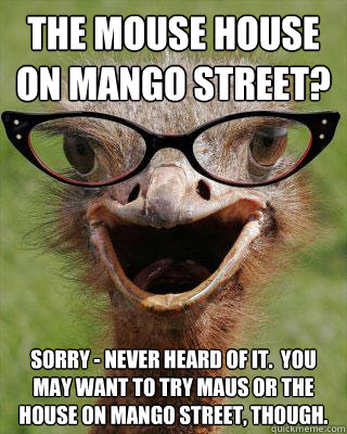 The Mouse House on Mango Street? Sorry - never heard of it.  You may want to try Maus or the House on Mango Street, though. - The Mouse House on Mango Street? Sorry - never heard of it.  You may want to try Maus or the House on Mango Street, though.  Judgmental Bookseller Ostrich