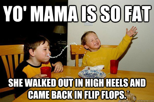 yo' mama is so fat  she walked out in high heels and came back in flip flops.  yo mama is so fat