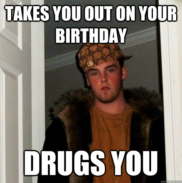 Takes you out on your birthday Drugs you  Scumbag Steve