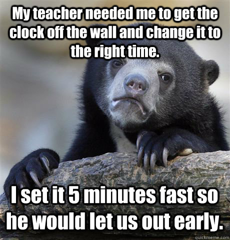 My teacher needed me to get the clock off the wall and change it to the right time. I set it 5 minutes fast so he would let us out early. - My teacher needed me to get the clock off the wall and change it to the right time. I set it 5 minutes fast so he would let us out early.  Confession Bear