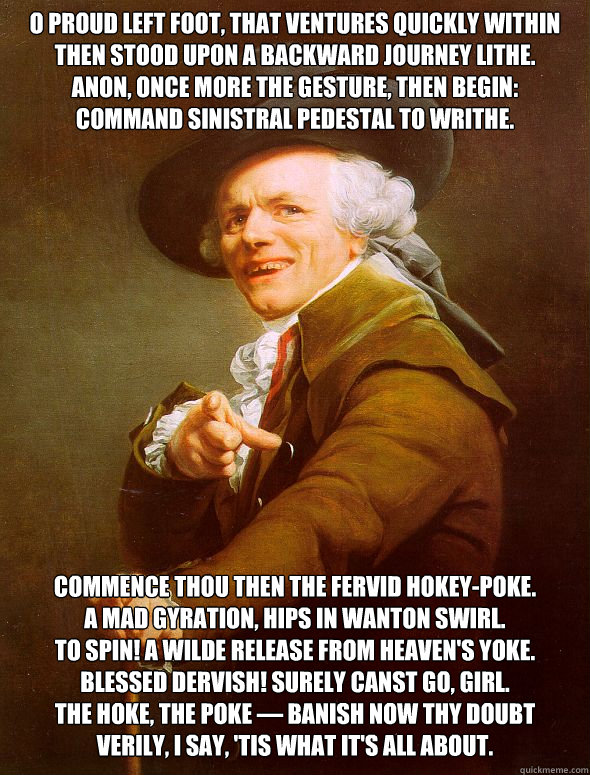 O proud left foot, that ventures quickly within
Then stood upon a backward journey lithe.
Anon, once more the gesture, then begin:
Command sinistral pedestal to writhe. Commence thou then the fervid Hokey-Poke.
A mad gyration, hips in wanton swirl.
To spi  Joseph Ducreux