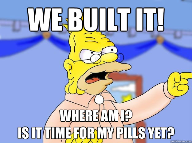 WE BUILT IT! where am i?
is it time for my pills yet?  grandpa simpson